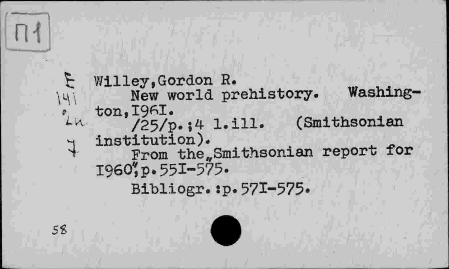 ﻿Willey,Gordon R.
New world prehistory. Washing-₽, ton,I96I.
/25/p. l.ill. (Smithsonian 4 institution).
Ï From the„Smithsonian report for I960:p.551-575.
Bibliogr.:p.571-575«
5S